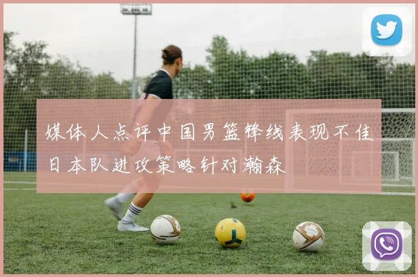 媒体人点评中国男篮锋线表现不佳日本队进攻策略针对瀚森