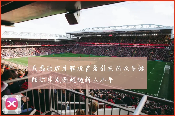 武磊西班牙解说首秀引发热议黄健翔称其表现超越新人水平