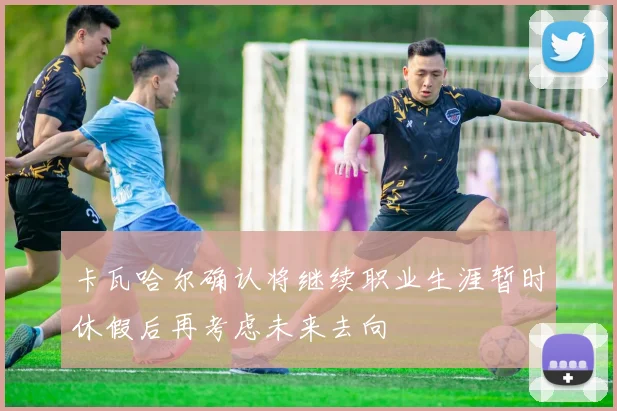 卡瓦哈尔确认将继续职业生涯暂时休假后再考虑未来去向