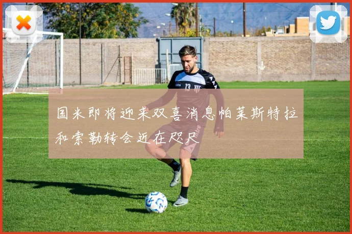 国米即将迎来双喜消息帕莱斯特拉和索勒转会近在咫尺