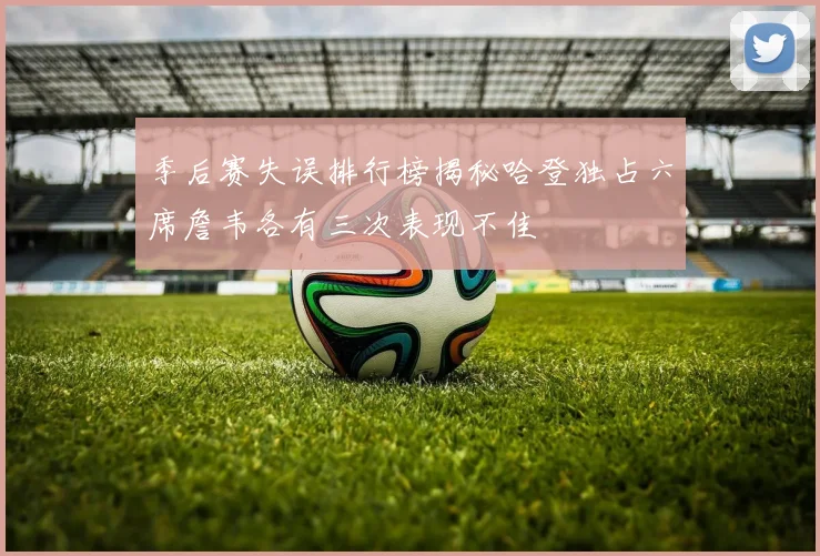 季后赛失误排行榜揭秘哈登独占六席詹韦各有三次表现不佳