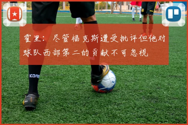 霍里：尽管福克斯遭受批评但他对球队西部第二的贡献不可忽视