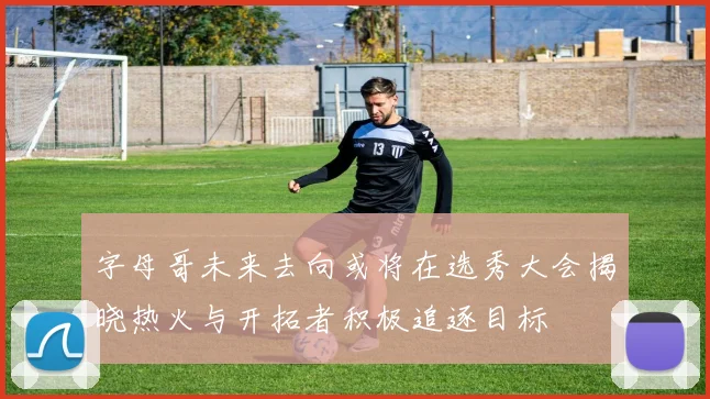 字母哥未来去向或将在选秀大会揭晓热火与开拓者积极追逐目标