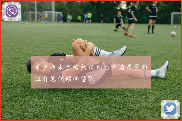 奇克与米兰续约谈判已开启尽管维拉有意仍倾向留队