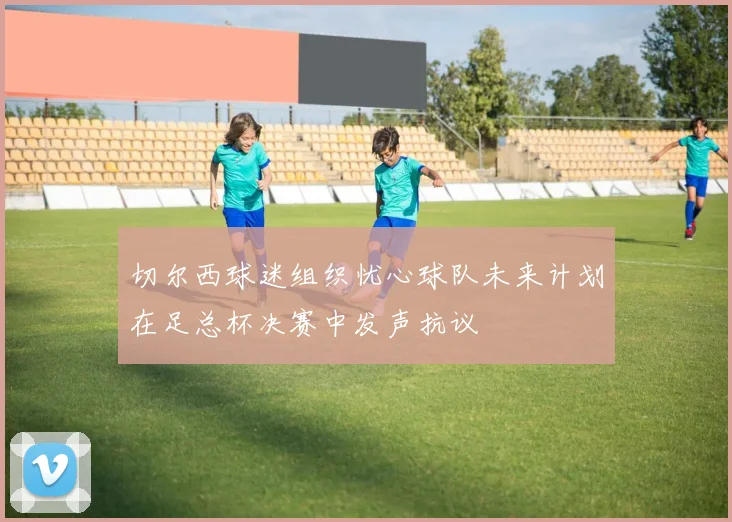 切尔西球迷组织忧心球队未来计划在足总杯决赛中发声抗议