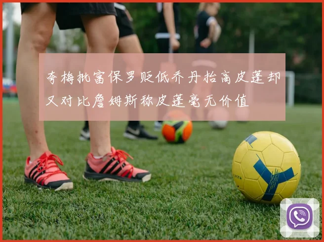 夸梅批富保罗贬低乔丹抬高皮蓬却又对比詹姆斯称皮蓬毫无价值
