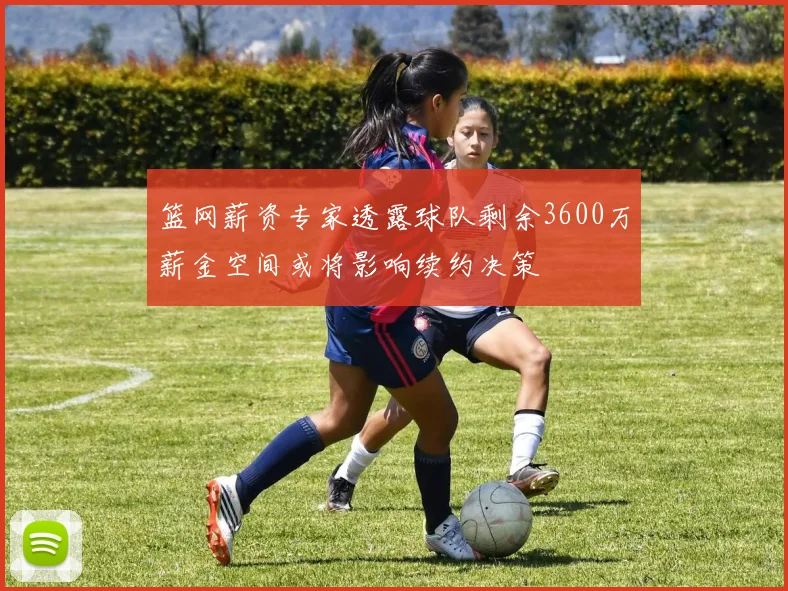 篮网薪资专家透露球队剩余3600万薪金空间或将影响续约决策