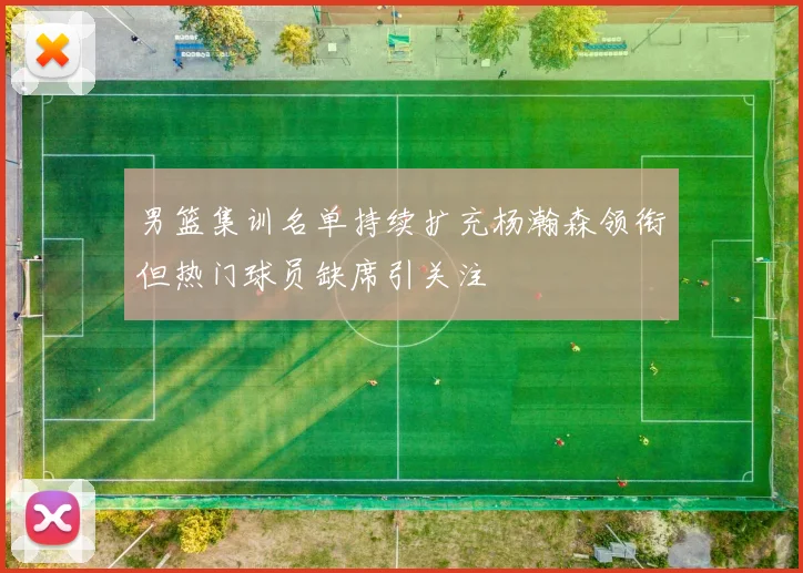 男篮集训名单持续扩充杨瀚森领衔但热门球员缺席引关注