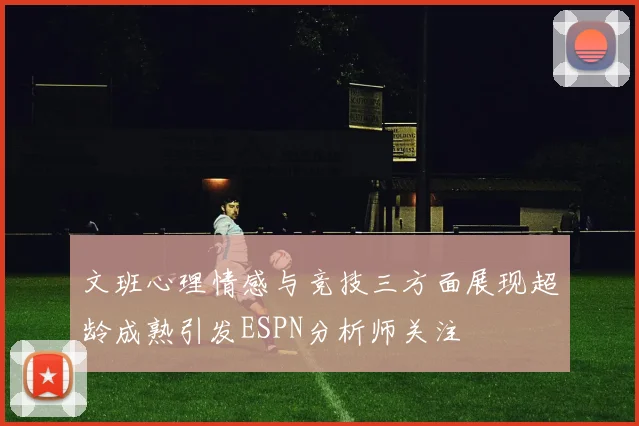 文班心理情感与竞技三方面展现超龄成熟引发ESPN分析师关注