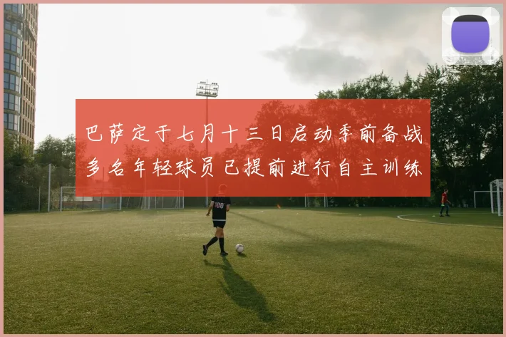 巴萨定于七月十三日启动季前备战多名年轻球员已提前进行自主训练
