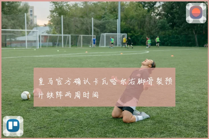 皇马官方确认卡瓦哈尔右脚骨裂预计缺阵两周时间