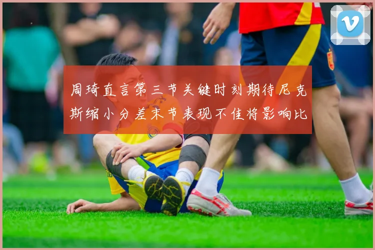 周琦直言第三节关键时刻期待尼克斯缩小分差末节表现不佳将影响比赛结果