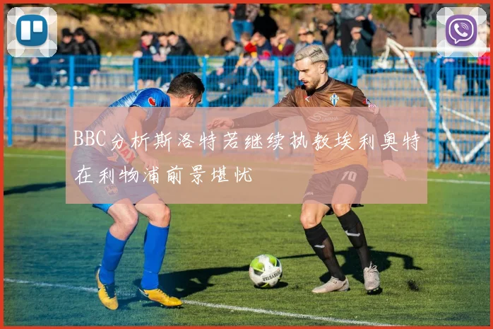 BBC分析斯洛特若继续执教埃利奥特在利物浦前景堪忧