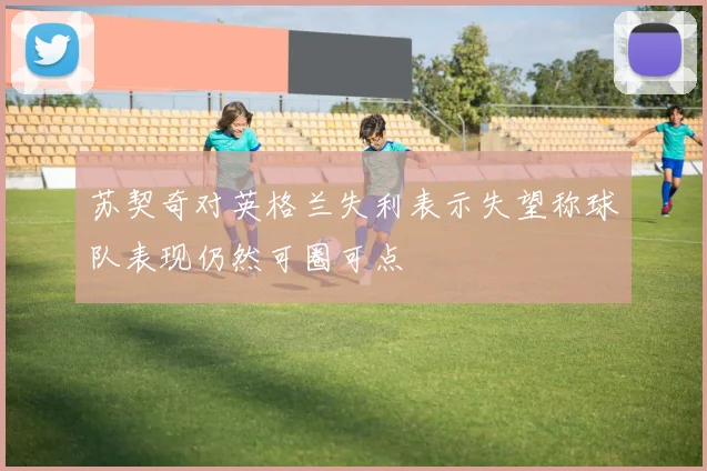 苏契奇对英格兰失利表示失望称球队表现仍然可圈可点
