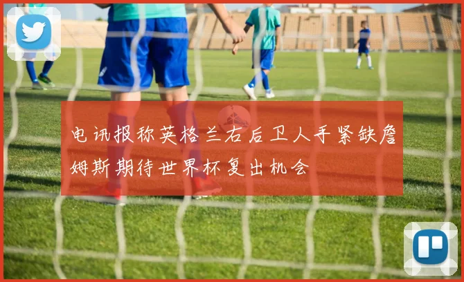 电讯报称英格兰右后卫人手紧缺詹姆斯期待世界杯复出机会