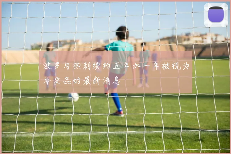 波罗与热刺续约五年加一年被视为非卖品的最新消息