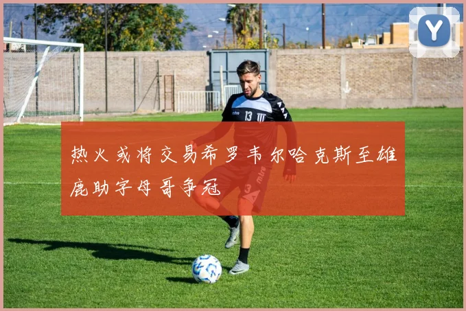 热火或将交易希罗韦尔哈克斯至雄鹿助字母哥争冠