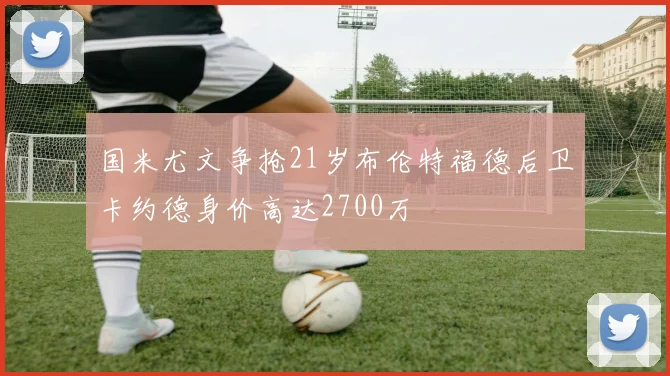 国米尤文争抢21岁布伦特福德后卫卡约德身价高达2700万