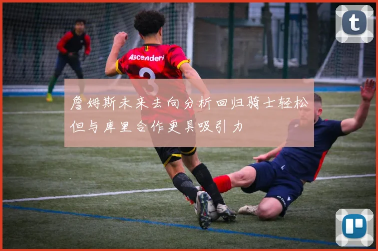 詹姆斯未来去向分析回归骑士轻松但与库里合作更具吸引力
