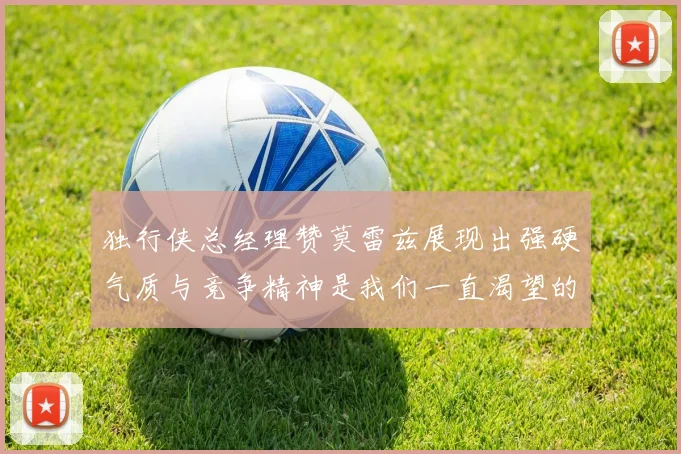 独行侠总经理赞莫雷兹展现出强硬气质与竞争精神是我们一直渴望的特质