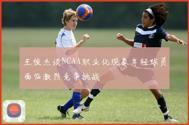 王俊杰谈NCAA职业化现象年轻球员面临激烈竞争挑战